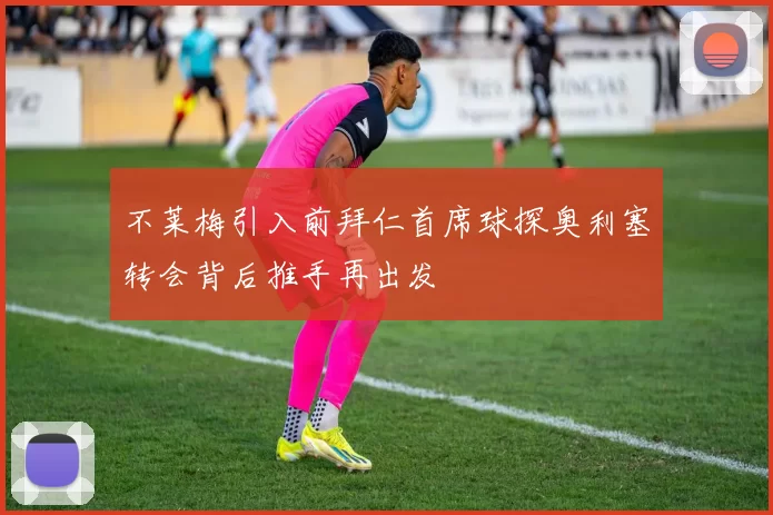 不莱梅引入前拜仁首席球探奥利塞转会背后推手再出发
