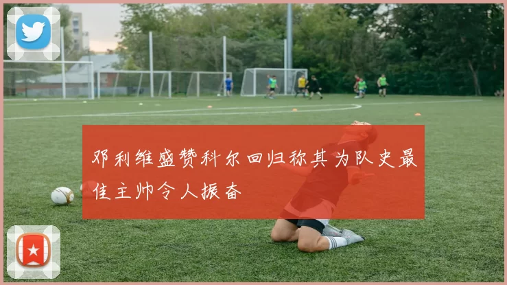 邓利维盛赞科尔回归称其为队史最佳主帅令人振奋