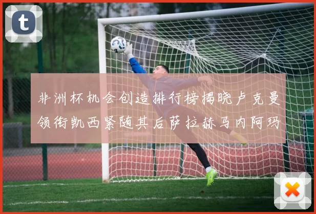 非洲杯机会创造排行榜揭晓卢克曼领衔凯西紧随其后萨拉赫马内阿玛德跻身前五