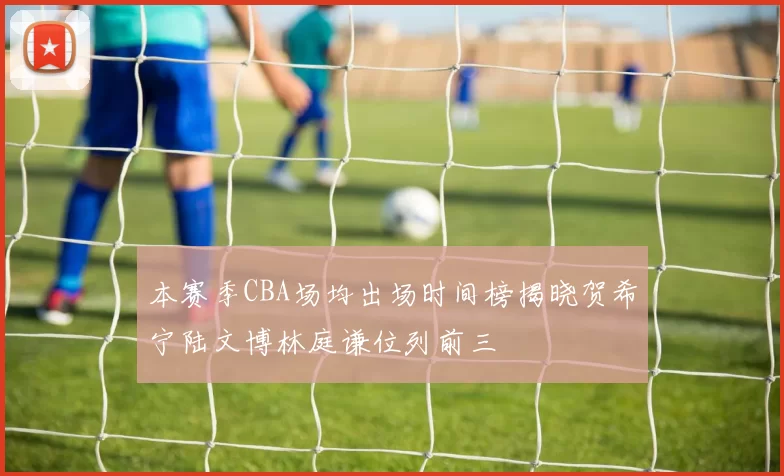 本赛季CBA场均出场时间榜揭晓贺希宁陆文博林庭谦位列前三