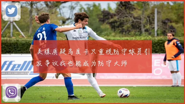 美媒质疑乌度卡只重视防守球员引发争议我也能成为防守大师