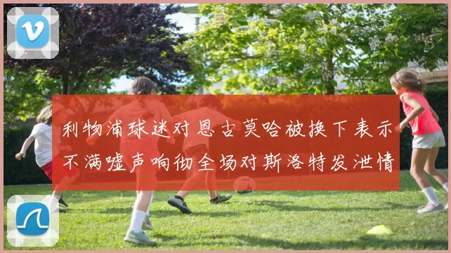 利物浦球迷对恩古莫哈被换下表示不满嘘声响彻全场对斯洛特发泄情绪
