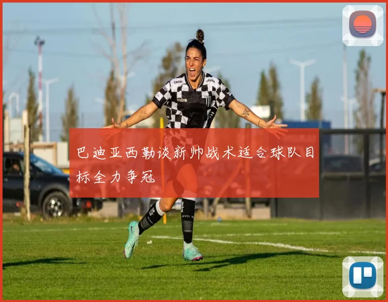 巴迪亚西勒谈新帅战术适合球队目标全力争冠