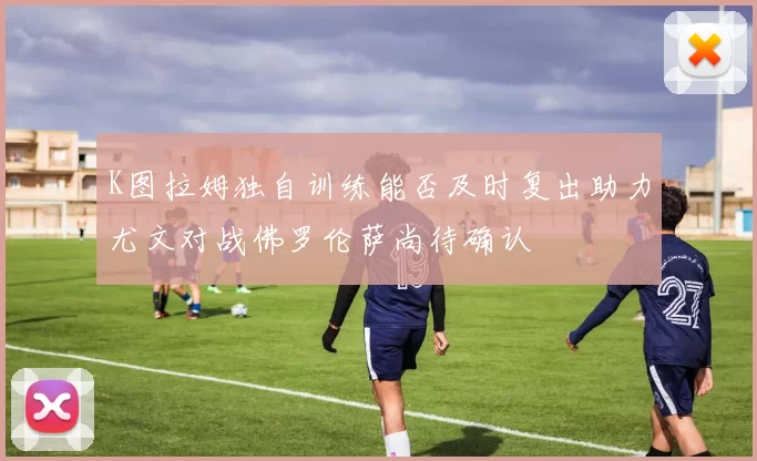 K图拉姆独自训练能否及时复出助力尤文对战佛罗伦萨尚待确认