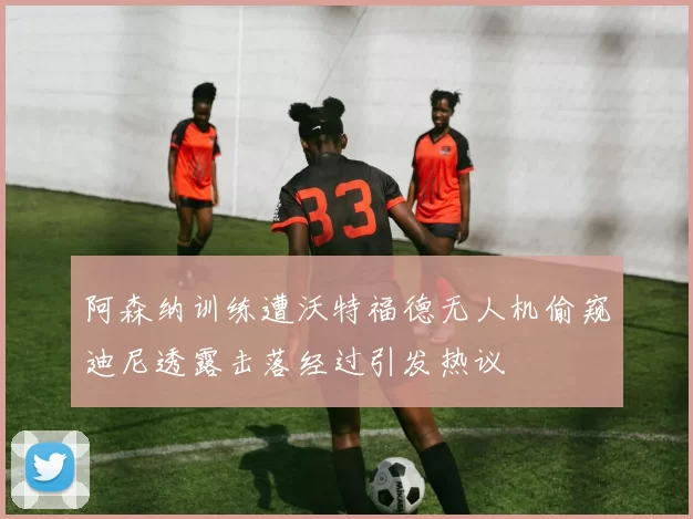 阿森纳训练遭沃特福德无人机偷窥迪尼透露击落经过引发热议