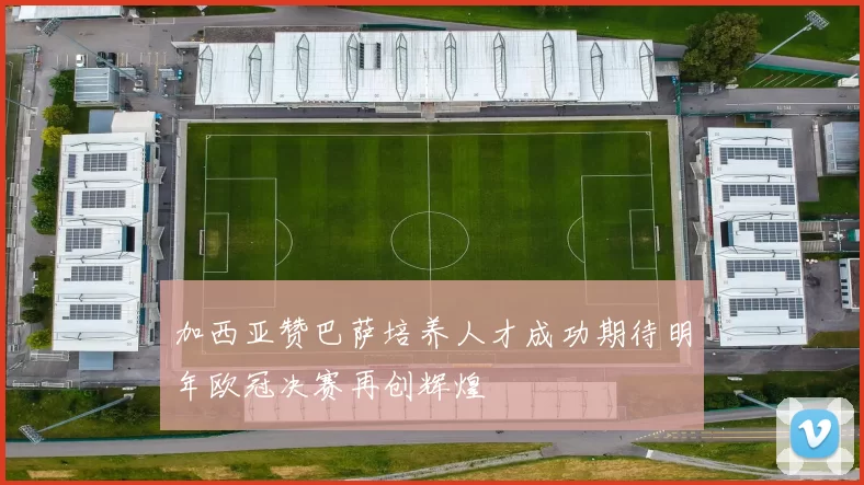 加西亚赞巴萨培养人才成功期待明年欧冠决赛再创辉煌