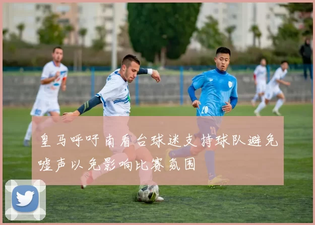 皇马呼吁南看台球迷支持球队避免嘘声以免影响比赛氛围