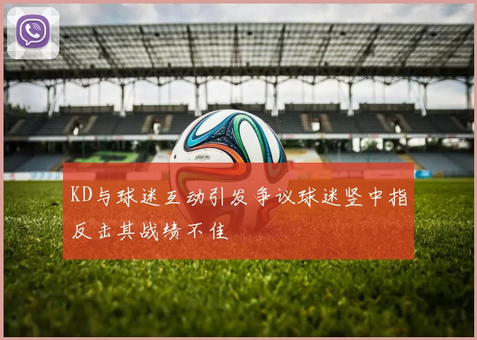 KD与球迷互动引发争议球迷竖中指反击其战绩不佳